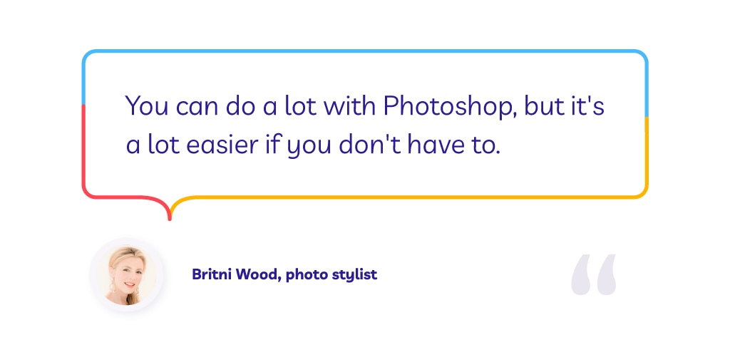 Quote by photo stylist Britni Wood: "You can do a lot with Photoshop, but it's a lot easier if you don't have to.